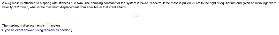 A 4-kg mass is attached to a spring with stiffness 108 N/m. The damping constant for the system is 24-√√3 N-sec/m. If the mass is pulled 20 cm to the right of equilibrium and given an initial rightward
velocity of 2 m/sec, what is the maximum displacement from equilibrium that it will attain?
The maximum displacement is meters.
(Type an exact answer, using radicals as needed.)
C