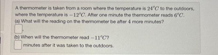 A thermometer is taken from a room where the temperature is 24°C to the outdoors,
where the temperature is -12°C. After one minute the thermometer reads 6°C.
(a) What will the reading on the thermometer be after 4 more minutes?
(b) When will the thermometer read -11°C?
minutes after it was taken to the outdoors.