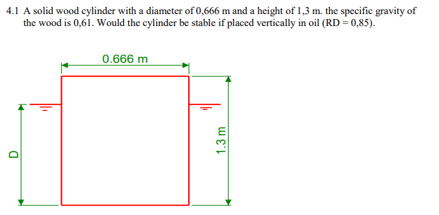 4.1 A solid wood cylinder with a diameter of 0,666 m and a height of 1,3 m. the specific gravity of
the wood is 0,61. Would the cylinder be stable if placed vertically in oil (RD = 0,85).
D
0.666 m
1.3 m