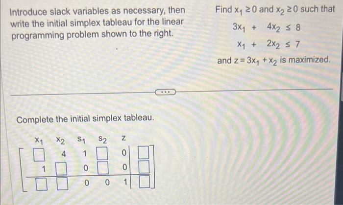 Introduce slack variables as necessary, then
write the initial simplex tableau for the linear
programming problem shown to the right.
Complete the initial simplex tableau.
X₁
X2 S1 S2
4 1
0
Z
0
001
Find x₁ 20 and x2 20 such that
3x1 + 4x₂ ≤ 8
X₁ + 2x₂ ≤ 7
and z= 3x₁ + x₂ is maximized.