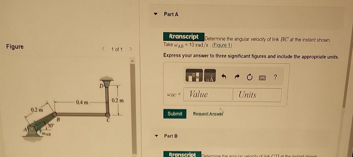 Figure
0.2 m
30⁰
@AB
B
0.4 m
< 1 of 1 >
DO
0.2 m
Part A
Itranscript Determine the angular velocity of link BC at the instant shown.
Take WAB = 10 rad/s. (Figure 1)
Express your answer to three significant figures and include the appropriate units.
WBC =
Submit
Part B
Value
Request Answer
Units
www. ?
Itranscript Determine the angular velocity of link CR at the instant shown