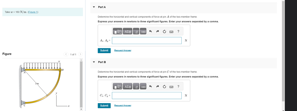 Take w = 160 N/m. (Figure 1)
Figure
3m
W
OB
X
1 of 1
Part A
Determine the horizontal and vertical components of force at pin A of the two-member frame.
Express your answers in newtons to three significant figures. Enter your answers separated by a comma.
15. ΑΣΦ ↓↑ vec
Az, Ay =
Submit
Part B
Cz, Cy=
Request Answer
Submit
Determine the horizontal and vertical components of force at pin C of the two-member frame.
Express your answers in newtons to three significant figures. Enter your answers separated by a comma.
IVE ΑΣΦ ↓↑ vec
?
Request Answer
N
?
N