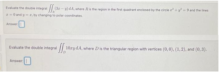 Evaluate the double integral
(32
(3x-y) dA, where R is the region in the first quadrant enclosed by the circle ² + y² = 9 and the lines
z = 0 and y=z, by changing to polar coordinates.
Answer:
Evaluate the double integral
Answer:
ff₁¹0
10ay dA, where D is the triangular region with vertices (0,0), (1, 2), and (0, 3).