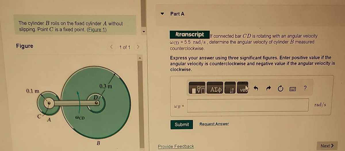 The cylinder B rolls on the fixed cylinder A without
slipping. Point C is a fixed point. (Figure 1)
Figure
0.1 m
с'
@CD
< 1 of 1 >
0.3 m
B
Part A
transcript If connected bar CD is rotating with an angular velocity
WCD= 5.5 rad/s, determine the angular velocity of cylinder B measured
counterclockwise.
Express your answer using three significant figures. Enter positive value if the
angular velocity is counterclockwise and negative value if the angular velocity is
clockwise.
WB =
Submit
Provide Feedback
ΑΣΦΑ
Request Answer
↓1 ves
8222
?
rad/s
Next >