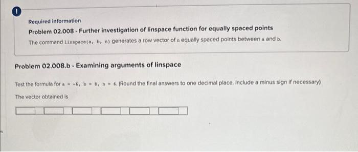 0
Required information
Problem 02.008- Further investigation of linspace function for equally spaced points
The command linspace(a, b, n) generates a row vector of n equally spaced points between a and b.
Problem 02.008.b - Examining arguments of linspace
Test the formula for a -6, b8, n-6. (Round the final answers to one decimal place. Include a minus sign if necessary)
The vector obtained is