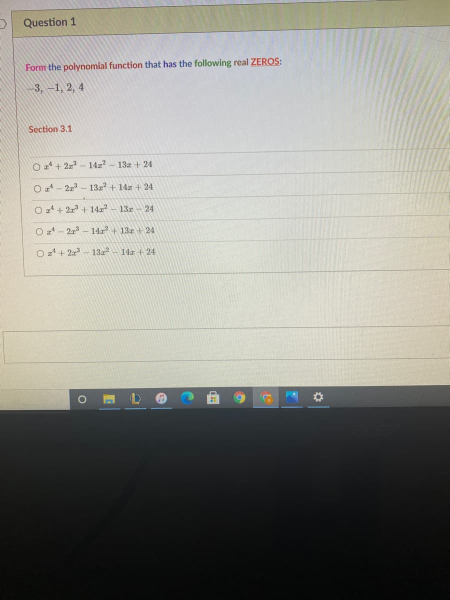 Question 1
Form the polynomial function that has the following real ZEROS:
3, -1, 2, 4
Section 3.1
O z4 + 2z³ – 14x?
13z + 24
O 24 - 223
132? + 14x + 24
O 24 + 2x3 + 14x²
13x - 24
O 24 - 2x3
14x + 13x + 24
O z4 + 2z3
13z? - 14x + 24
