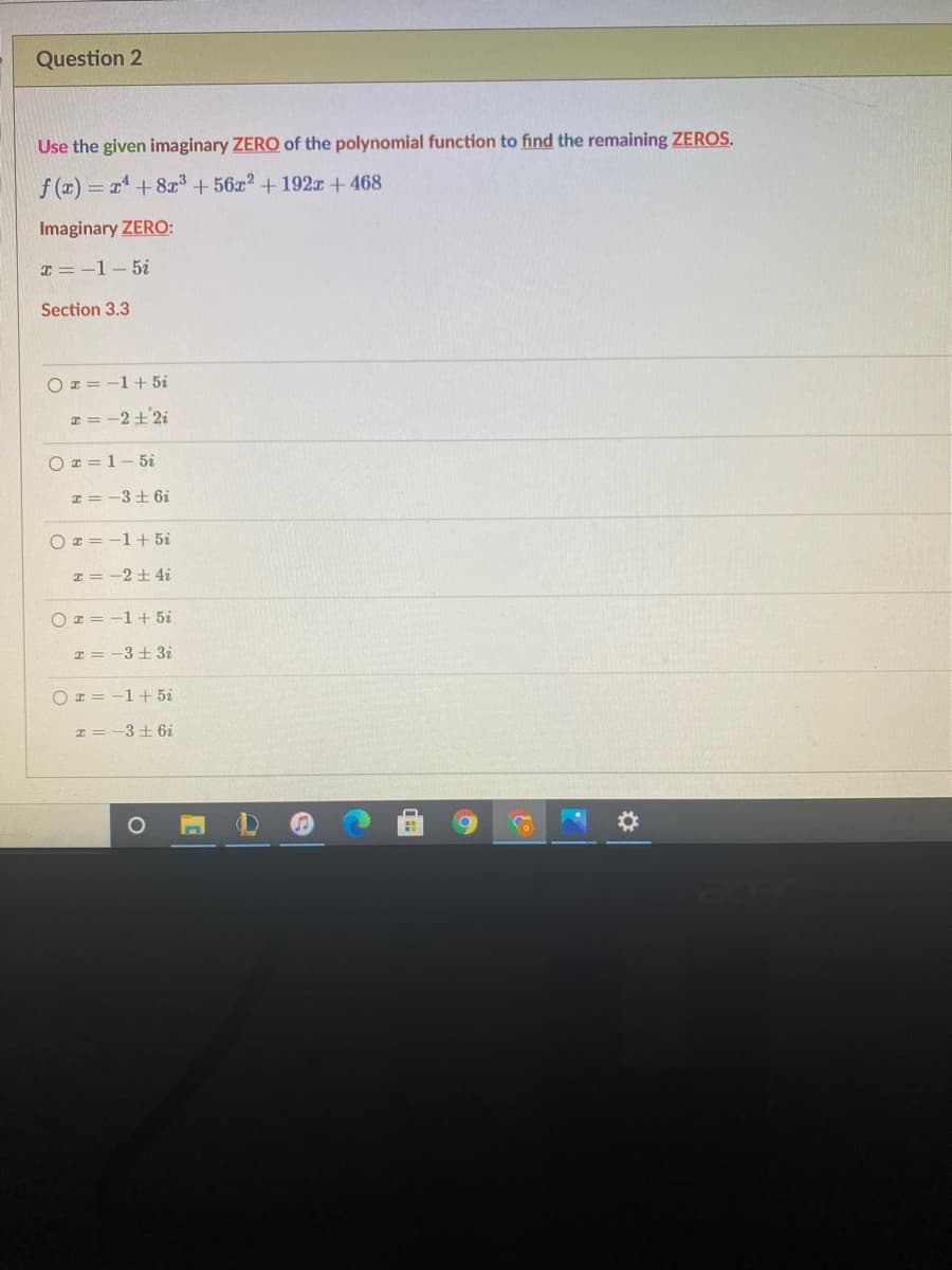 Question 2
Use the given imaginary ZERO of the polynomial function to find the remaining ZEROS.
f (x) = x +8³ + 56z2 +192T + 468
Imaginary ZERO:
x = -1- 5i
Section 3.3
O x = -1+5i
x = -2±'2i
O z = 1- 5i
I = -3+ 6i
O x = -1+ 5i
I = -2+ 4i
O z = -1+ 5i
エ=-3土3i
O x = -1+ 5i
I = -3 + 6i
