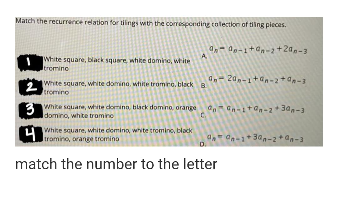 Match the recurrence relation for tilings with the corresponding collection of tiling pieces.
an= an-1+an-2+2an-3
A.
|White square, black square, white domino, white
Itromino
White square, white domino, white tromino, black
2
tromino
an= 2an-1+an-2+an-3
В.
3 White square, white domino, black domino, orange
an= an-1+an-2+3an-3
C.
domino, white tromino
White square, white domino, white tromino, black
tromino, orange tromino
an= an-1+3an-2+an-3
D.
match the number to the letter
