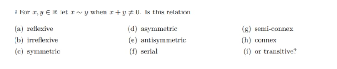 O For r, y ER let x ~ y when r + y # 0. Is this relation
(a) reflexive
(d) asymmetric
(g) semi-connex
(b) irreflexive
(e) antisymmetric
(h) connex
(c) symmetric
(f) serial
(i) or transitive?
