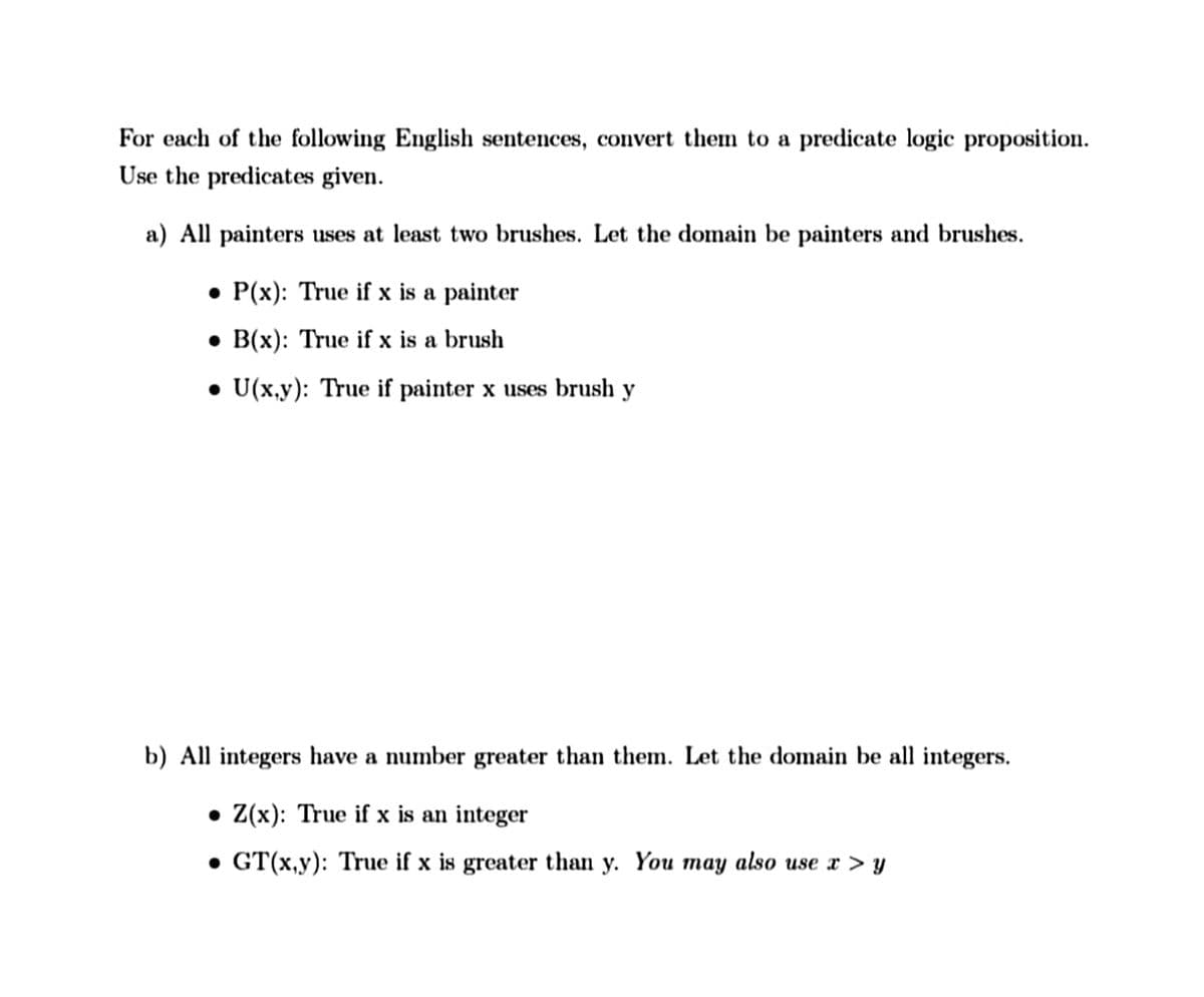 For each of the following English sentences, convert them to a predicate logic proposition.
Use the predicates given.
a) All painters uses at least two brushes. Let the domain be painters and brushes.
• P(x): True if x is a painter
• B(x): True if x is a brush
• U(x,y): True if painter x uses brush y
b) All integers have a number greater than them. Let the domain be all integers.
• Z(x): True if x is an integer
• GT(x,y): True if x is greater than y. You may also use x > y
