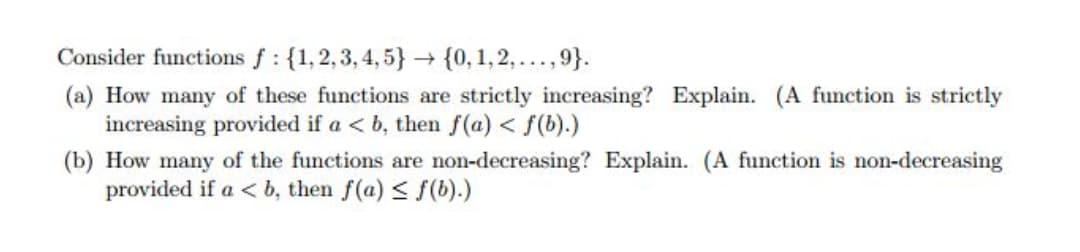 Consider functions f : {1, 2,3, 4,5} {0, 1,2,..., 9}.
(a) How many of these functions are strictly increasing? Explain. (A function is strictly
increasing provided if a < b, then f(a) < f(b).)
(b) How many of the functions are non-decreasing? Explain. (A function is non-decreasing
provided if a < b, then f(a) < f(b).)
