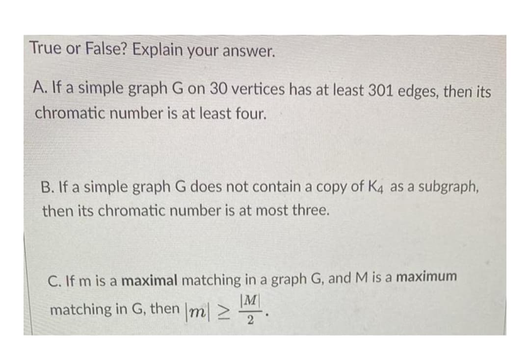 True or False? Explain your answer.
A. If a simple graph G on 30 vertices has at least 301 edges, then its
chromatic number is at least four.
B. If a simple graph G does not contain a copy of K4 as a subgraph,
then its chromatic number is at most three.
C. If m is a maximal matching in a graph G, and M is a maximum
|M|
matching in G, then m 2
2
