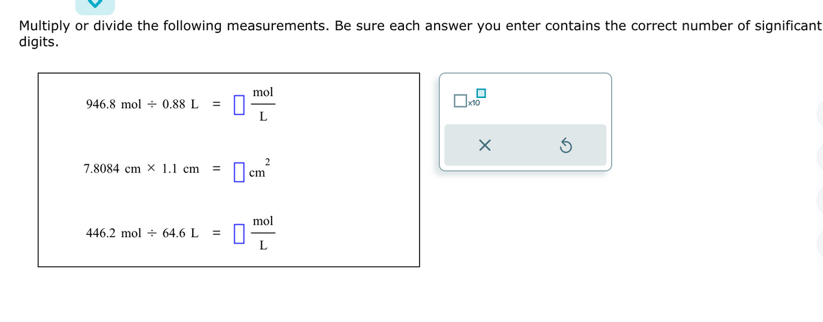 Multiply or divide the following measurements. Be sure each answer you enter contains the correct number of significant
digits.
946.8 mol 0.88 L =
7.8084 cm X 1.1 cm =
446.2 mol = 64.6 L =
n
mol
L
2
cm
mol
L
x10
X
Ś