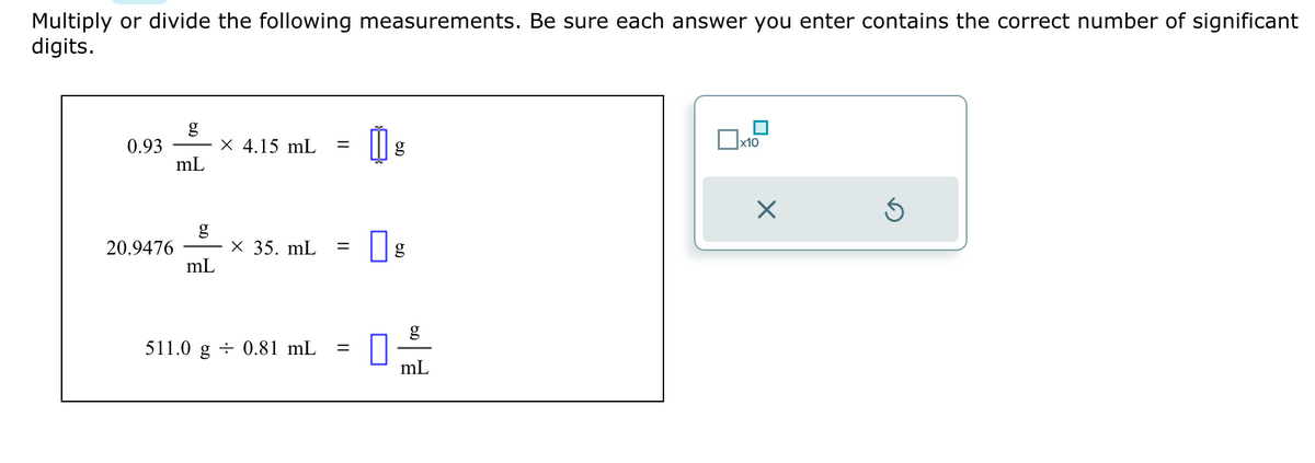 Multiply or divide the following measurements. Be sure each answer you enter contains the correct number of significant
digits.
0.93
20.9476
g
mL
g
mL
X 4.15 mL
x 35. mL =
511.0 g 0.81 mL =
0
g
g
mL
x10
X
Ś