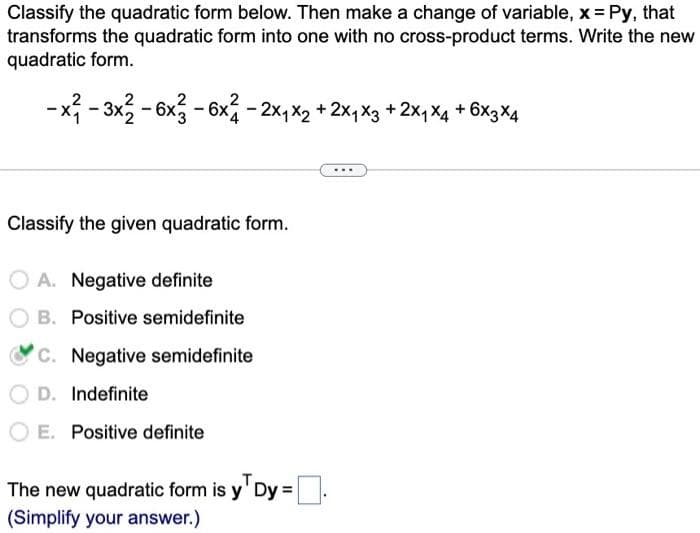 Classify the quadratic form below. Then make a change of variable, x = Py, that
transforms the quadratic form into one with no cross-product terms. Write the new
quadratic form.
-x²-3x2 - 6x2 - 6x² - 2x₁ x2 + 2x₁ x3 +2×₁ X4 +6×3×4
Classify the given quadratic form.
OA. Negative definite
B. Positive semidefinite
c. Negative semidefinite
D. Indefinite
OE. Positive definite
The new quadratic form is y¹ Dy=.
(Simplify your answer.)