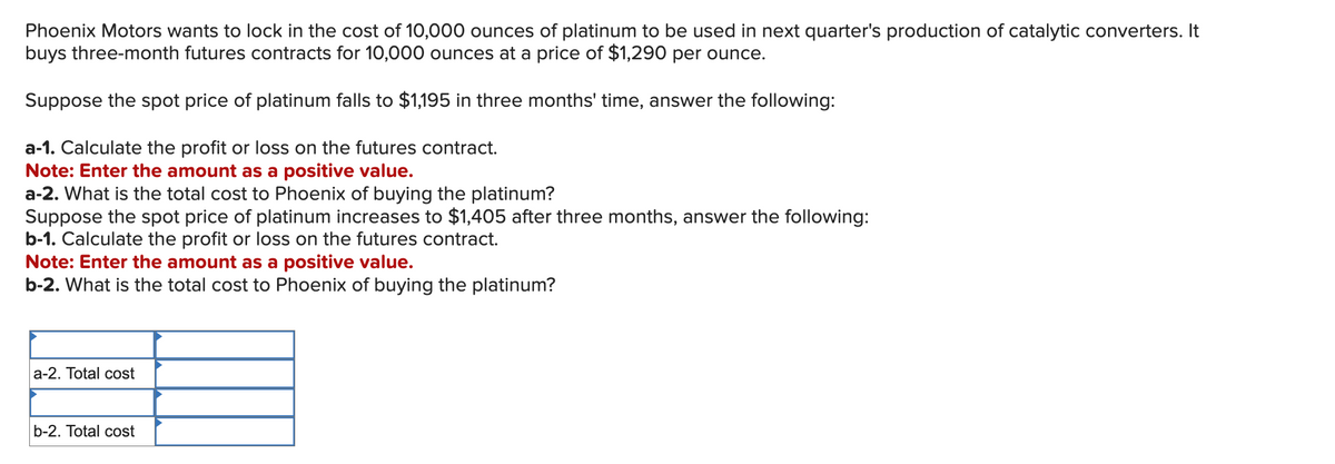 Phoenix Motors wants to lock in the cost of 10,000 ounces of platinum to be used in next quarter's production of catalytic converters. It
buys three-month futures contracts for 10,000 ounces at a price of $1,290 per ounce.
Suppose the spot price of platinum falls to $1,195 in three months' time, answer the following:
a-1. Calculate the profit or loss on the futures contract.
Note: Enter the amount as a positive value.
a-2. What is the total cost to Phoenix of buying the platinum?
Suppose the spot price of platinum increases to $1,405 after three months, answer the following:
b-1. Calculate the profit or loss on the futures contract.
Note: Enter the amount as a positive value.
b-2. What is the total cost to Phoenix of buying the platinum?
a-2. Total cost
b-2. Total cost