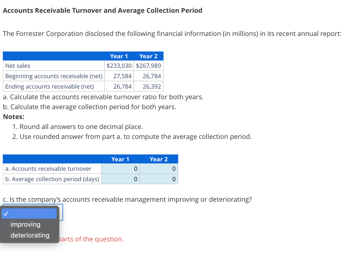 Accounts Receivable Turnover and Average Collection Period
The Forrester Corporation disclosed the following financial information (in millions) in its recent annual report:
Year 1 Year 2
Net sales
$233,030
$267,989
Beginning accounts receivable (net)
27,584 26,784
Ending accounts receivable (net)
26,784
26,392
a. Calculate the accounts receivable turnover ratio for both years.
b. Calculate the average collection period for both years.
Notes:
1. Round all answers to one decimal place.
2. Use rounded answer from part a. to compute the average collection period.
a. Accounts receivable turnover
b. Average collection period (days)
Year 1
improving
deteriorating
0
0
parts of the question.
Year 2
c. Is the company's accounts receivable management improving or deteriorating?
0
0