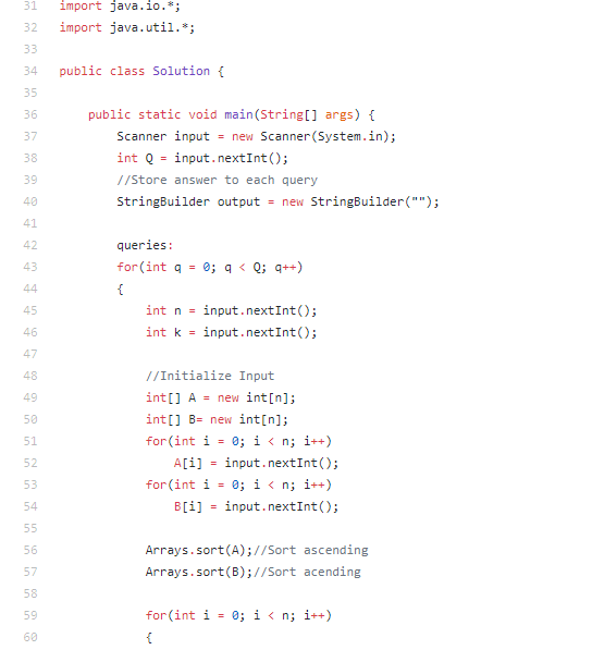 31
import java.io.*;
32
import java.util.*;
33
34
public class Solution {
35
36
public static void main(String[] args) {
37
Scanner input = new Scanner(System.in);
int Q = input.nextInt();
38
%3D
39
//Store answer to each query
40
StringBuilder output
= new StringBuilder("");
41
42
queries:
for (int q =
0; q < Q; q++)
43
44
{
45
int n =
input.nextInt();
int k - input.nextInt();
46
47
48
//Initialize Input
int[] A = new int[n];
49
50
int[] B= new int[n];
for (int i = 0; i < n; i++)
51
52
A[i]
input.nextInt();
for (int i = 0; i < n; i++)
53
54
B[i] = input.nextInt();
55
56
Arrays.sort(A);//Sort ascending
57
Arrays.sort(B);//Sort acending
58
for (int i = 0; i < n; i++)
59
60
{
