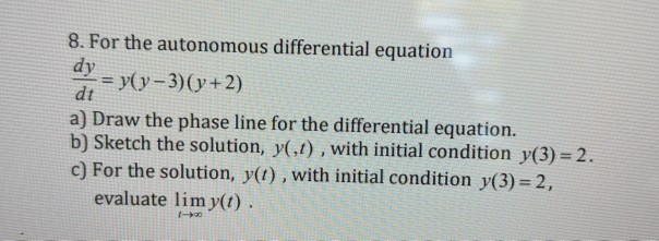 8. For the autonomous differential equation
dy
= y(y-3)(y+2)
dt
a) Draw the phase line for the differential equation.
b) Sketch the solution, y(,t) , with initial condition y(3) = 2.
c) For the solution, y(t) , with initial condition y(3) = 2,
evaluate lim y(t) .
