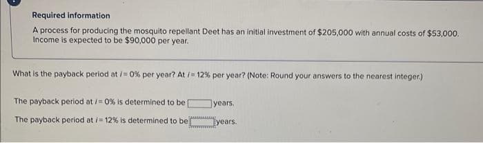 Required information
A process for producing the mosquito repellant Deet has an initial investment of $205,000 with annual costs of $53,000.
Income is expected to be $90,000 per year.
What is the payback period at /= 0% per year? At/ 12% per year? (Note: Round your answers to the nearest integer.)
The payback period at / 0% is determined to be
years.
The payback period at i= 12% is determined to be
years.
