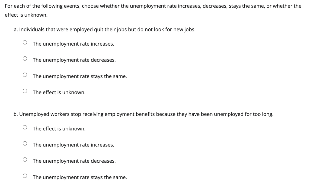 For each of the following events, choose whether the unemployment rate increases, decreases, stays the same, or whether the
effect is unknown.
a. Individuals that were employed quit their jobs but do not look for new jobs.
The unemployment rate increases.
The unemployment rate decreases.
The unemployment rate stays the same.
The effect is unknown.
b. Unemployed workers stop receiving employment benefits because they have been unemployed for too long.
The effect is unknown.
The unemployment rate increases.
The unemployment rate decreases.
O The unemployment rate stays the same.
