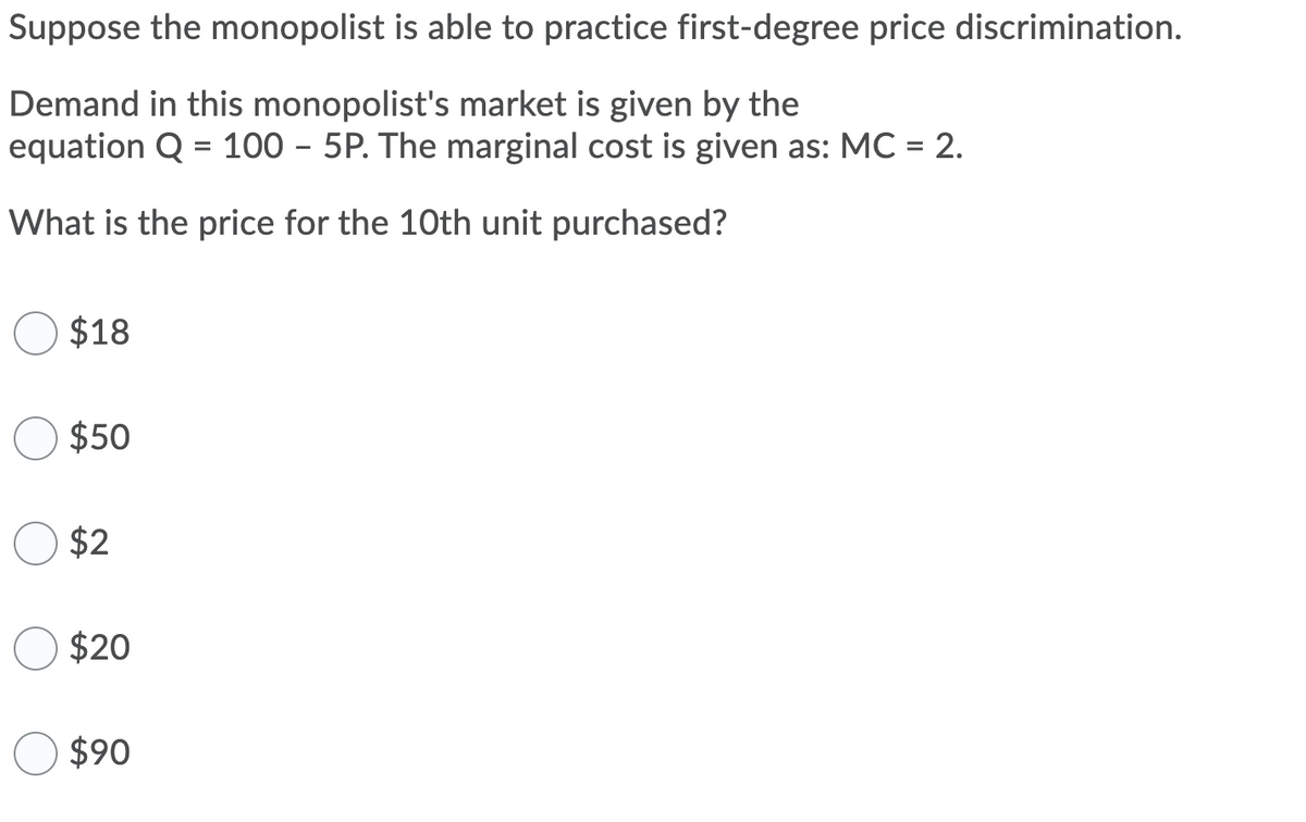 Suppose the monopolist is able to practice first-degree price discrimination.
Demand in this monopolist's market is given by the
equation Q = 100 - 5P. The marginal cost is given as: MC = 2.
What is the price for the 10th unit purchased?
$18
$50
$2
$20
$90
