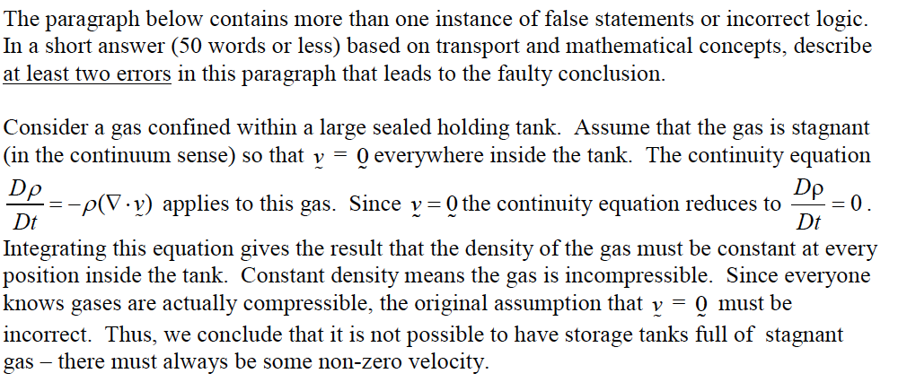 The paragraph below contains more than one instance of false statements or incorrect logic.
In a short answer (50 words or less) based on transport and mathematical concepts, describe
at least two errors in this paragraph that leads to the faulty conclusion.
Consider a gas confined within a large sealed holding tank. Assume that the gas is stagnant
(in the continuum sense) so that v =
Q everywhere inside the tank. The continuity equation
Dp
Dp
-p(V.v) applies to this gas. Since v= Q the continuity equation reduces to
= 0.
Dt
Dt
Integrating this equation gives the result that the density of the gas must be constant at every
position inside the tank. Constant density means the gas is incompressible. Since everyone
knows
gases are actually compressible, the original assumption that y = 0 must be
incorrect. Thus, we conclude that it is not possible to have storage tanks full of stagnant
gas – there must always be some non-zero velocity.
