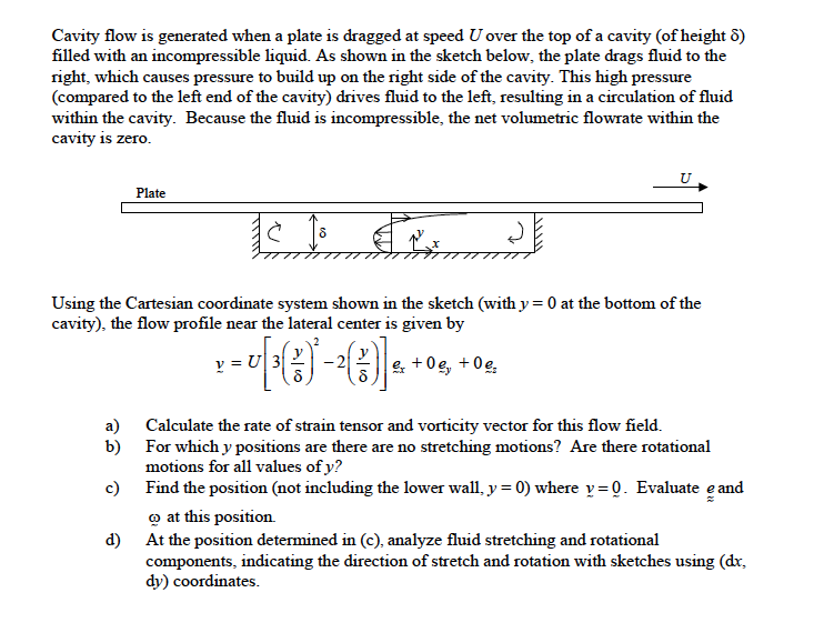 Cavity flow is generated when a plate is dragged at speed U over the top of a cavity (of height 6)
filled with an incompressible liquid. As shown in the sketch below, the plate drags fluid to the
right, which causes pressure to build up on the right side of the cavity. This high pressure
(compared to the left end of the cavity) drives fluid to the left, resulting in a circulation of fluid
within the cavity. Because the fluid is incompressible, the net volumetric flowrate within the
cavity is zero.
Plate
Using the Cartesian coordinate system shown in the sketch (with y = 0 at the bottom of the
cavity), the flow profile near the lateral center is given by
y = U
e +0g, +0e,
a) Calculate the rate of strain tensor and vorticity vector for this flow field.
b) For which y positions are there are no stretching motions? Are there rotational
motions for all values of y?
c) Find the position (not including the lower wall, y = 0) where v= 0. Evaluate e and
o at this position
d) At the position determined in (c), analyze fluid stretching and rotational
components, indicating the direction of stretch and rotation with sketches using (dr,
dy) coordinates.
