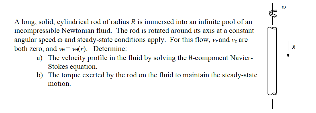 A long, solid, cylindrical rod of radius R is immersed into an infinite pool of an
incompressible Newtonian fluid. The rod is rotated around its axis at a constant
angular speed and steady-state conditions apply. For this flow, v, and vz are
both zero, and ve= ve(r). Determine:
a) The velocity profile in the fluid by solving the 0-component Navier-
Stokes equation.
b) The torque exerted by the rod on the fluid to maintain the steady-state
motion.
