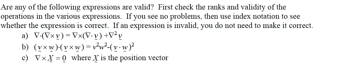 Are any of the following expressions are valid? First check the ranks and validity of the
operations in the various expressions. If you see no problems, then use index notation to see
whether the expression is correct. If an expression is invalid, you do not need to make it correct.
a) V-(Vxv)= Vx(V• v) +V²y
b) (v×w)(v×w)=v²w²-(v•w)²
c) VxX = 0 where X is the position vector
