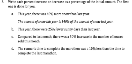 3. Write each percent increase or decrease as a percentage of the initial amount. The first
one is done for you.
a This year, there was 40% more snow than last year.
The amount of snow this year is 140% of the amount of snow last year.
b. This year, there were 25% fewer sunny days than last year.
c. Compared to last month, there was a 50% increase in the number of houses
sold this month.
d. The runner's time to complete the marathon was a 10% less than the time to
complete the last marathon.
