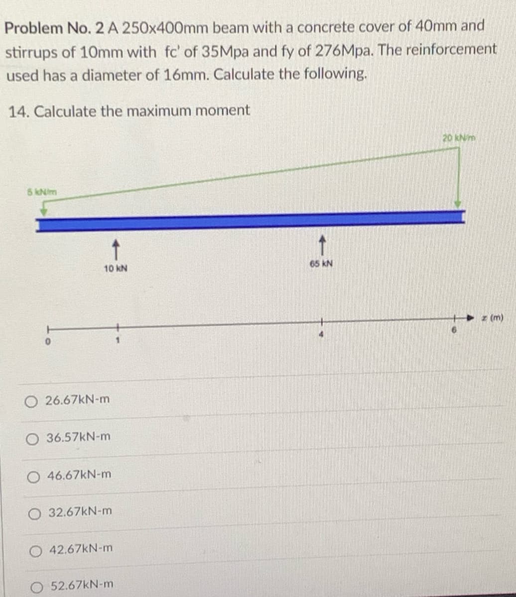 Problem No. 2 A 250x400mm beam with a concrete cover of 40mm and
stirrups of 10mm with fc' of 35Mpa and fy of 276Mpa. The reinforcement
used has a diameter of 16mm. Calculate the following.
14. Calculate the maximum moment
20 kNim
5kNim
10 kN
65 kN
z (m)
O 26.67KN-m
36.57kN-m
46.67kN-m
O 32.67kN-m
O 42.67KN-m
52.67KN-m
一
