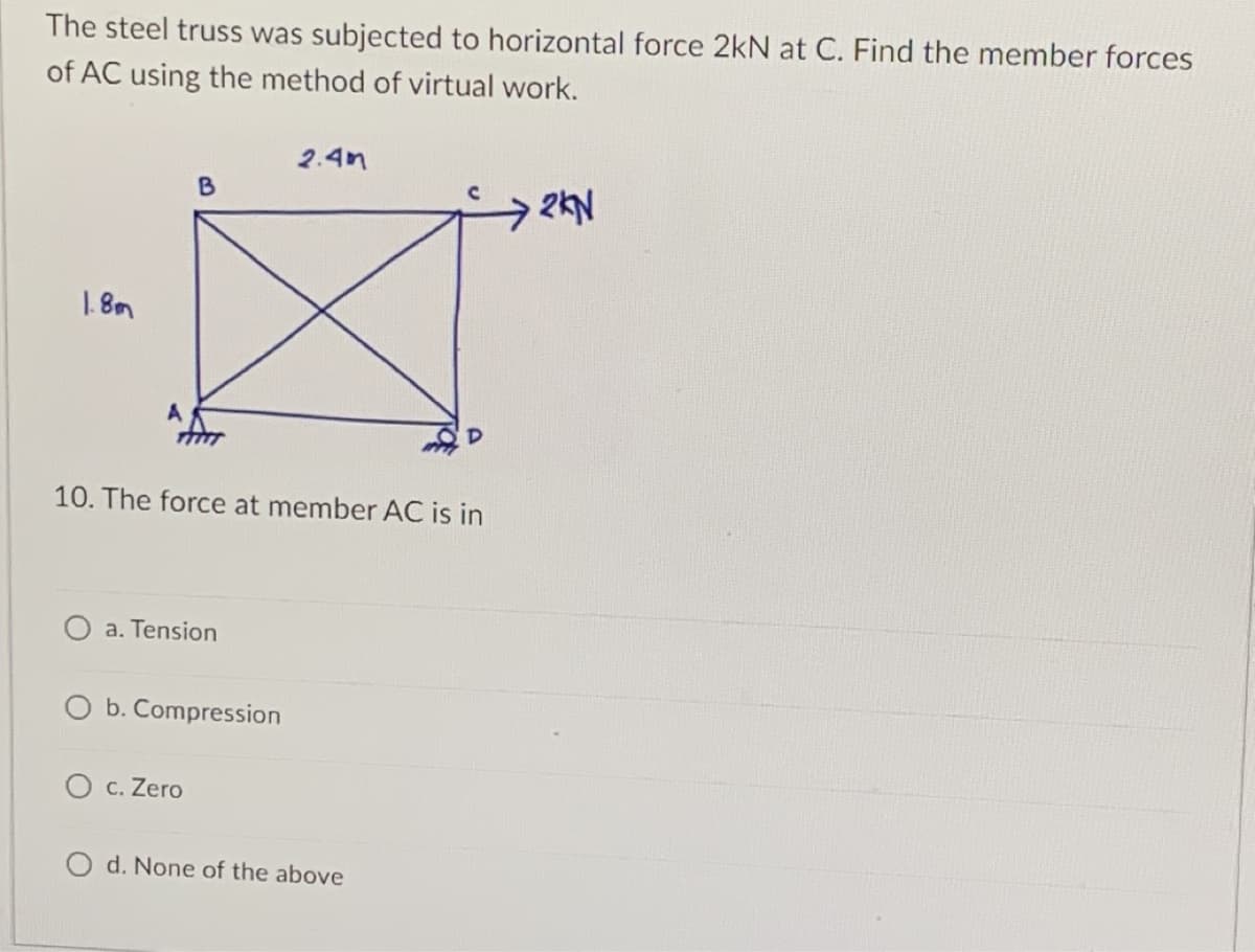 The steel truss was subjected to horizontal force 2kN at C. Find the member forces
of AC using the method of virtual work.
2.4m
B
2KN
1.8m
A
10. The force at member AC is in
O a. Tension
b. Compression
O c. Zero
O d. None of the above