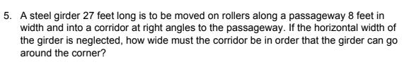 5. A steel girder 27 feet long is to be moved on rollers along a passageway 8 feet in
width and into a corridor at right angles to the passageway. If the horizontal width of
the girder is neglected, how wide must the corridor be in order that the girder can go
around the corner?
