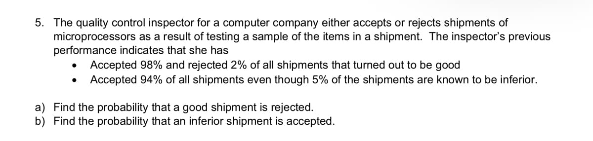 5. The quality control inspector for a computer company either accepts or rejects shipments of
microprocessors as a result of testing a sample of the items in a shipment. The inspector's previous
performance indicates that she has
Accepted 98% and rejected 2% of all shipments that turned out to be good
Accepted 94% of all shipments even though 5% of the shipments are known to be inferior.
a) Find the probability that a good shipment is rejected.
b) Find the probability that an inferior shipment is accepted.