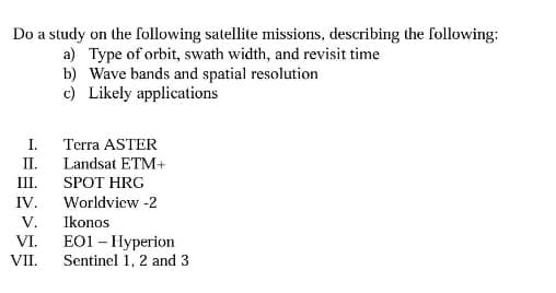 Do a study on the following satellite missions, describing the following:
a) Type of orbit, swath width, and revisit time
I.
Terra ASTER
II. Landsat ETM+
SPOT HRG
Worldview-2
III.
IV.
b) Wave bands and spatial resolution
c) Likely applications
V.
VI.
VII.
Ikonos
E01 - Hyperion
Sentinel 1, 2 and 3