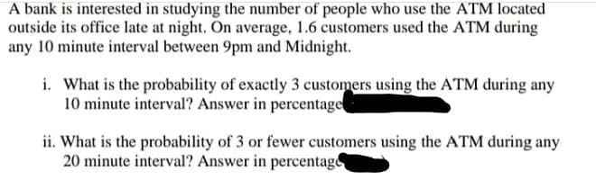 A bank is interested in studying the number of people who use the ATM located
outside its office late at night. On average, 1.6 customers used the ATM during
any 10 minute interval between 9pm and Midnight.
i. What is the probability of exactly 3 customers using the ATM during any
10 minute interval? Answer in percentage
ii. What is the probability of 3 or fewer customers using the ATM during any
20 minute interval? Answer in percentage