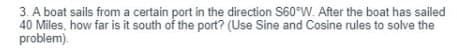 3. A boat sails from a certain port in the direction S60°W. After the boat has sailed
40 Miles, how far is it south of the port? (Use Sine and Cosine rules to solve the
problem).