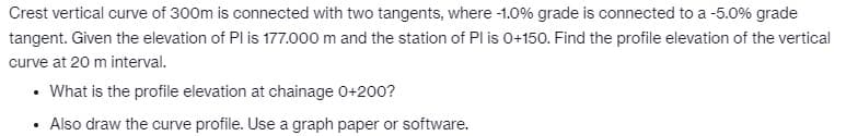 Crest vertical curve of 300m is connected with two tangents, where -1.0% grade is connected to a -5.0% grade
tangent. Given the elevation of Pl is 177.000 m and the station of Pl is 0+150. Find the profile elevation of the vertical
curve at 20 m interval.
• What is the profile elevation at chainage 0+200?
Also draw the curve profile. Use a graph paper or software.
.