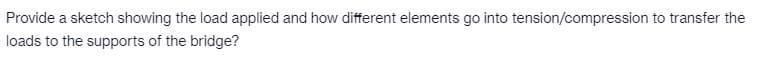Provide a sketch showing the load applied and how different elements go into tension/compression to transfer the
loads to the supports of the bridge?