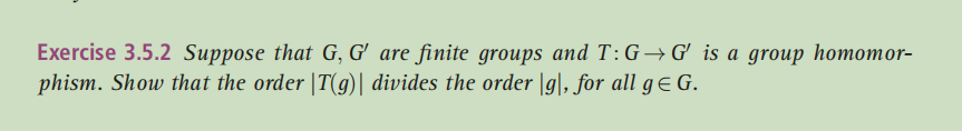 Exercise 3.5.2 Suppose that G, G' are finite groups and T:G→G'_is a group homomor-
phism. Show that the order |T(g)| divides the order |g|, for all gE G.
