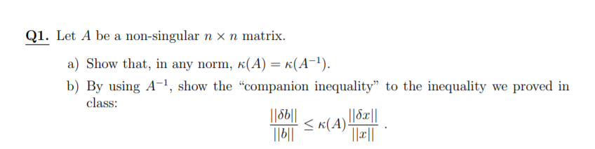 Q1. Let A be a non-singular n × n matrix.
a) Show that, in any norm, k(A) = k(A-!).
b) By using A-!, show the "companion inequality" to the inequality we proved in
class:
||6||
||c||
