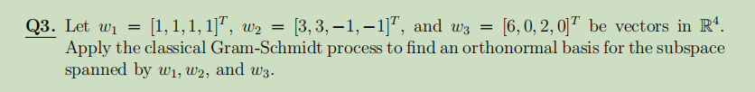 [1,1,1, 1]", w2 =
[3, 3, – 1, – 1]", and w3 =
[6, 0, 2, 0]" be vectors in R*.
Q3. Let wi
Apply the classical Gram-Schmidt process to find an orthonormal basis for the subspace
spanned by w1, W2, and w3.
