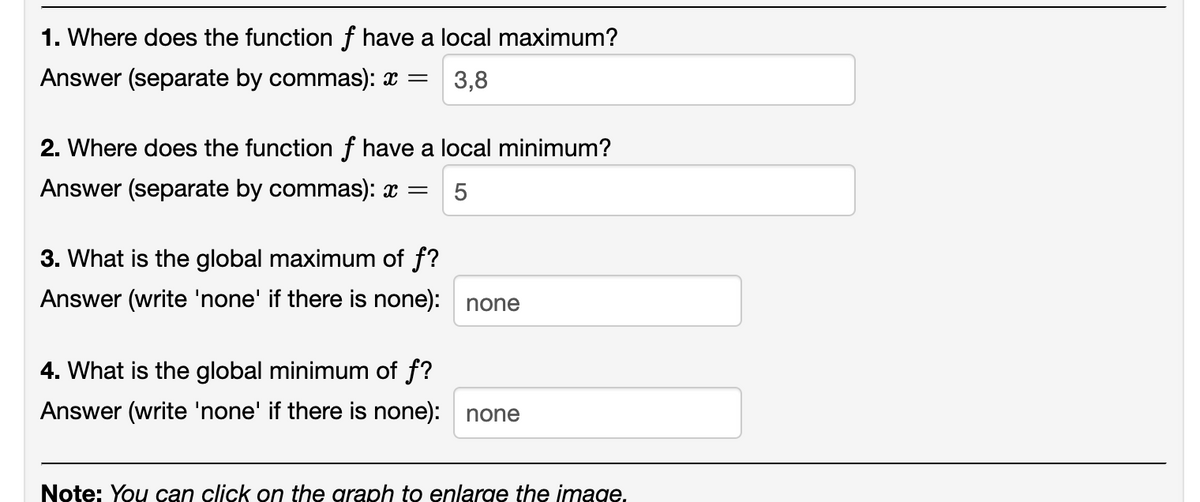 1. Where does the function f have a local maximum?
Answer (separate by commas): x =
3,8
2. Where does the function f have a local minimum?
Answer (separate by commas): x =
5
3. What is the global maximum of f?
Answer (write 'none' if there is none): none
4. What is the global minimum of f?
Answer (write 'none' if there is none): none
Note: You can click on the graph to enlarge the image.
