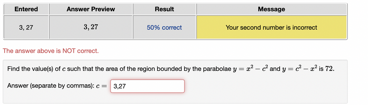 Entered
Answer Preview
Result
Message
3, 27
3, 27
50% correct
Your second number is incorrect
The answer above is NOT correct.
Find the value(s) of c such that the area of the region bounded by the parabolae y = x² – c² and y = c² – x² is 72.
Answer (separate by commas): c =
3,27
