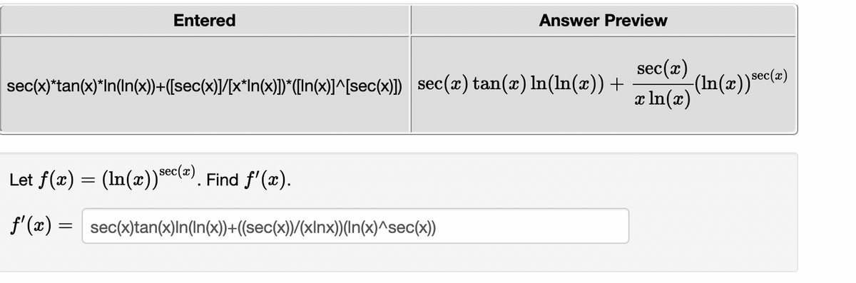 **Problem Statement:**

Let \( f(x) = \left( \ln(x) \right)^{\sec(x)} \). Find \( f'(x) \).

**Solution:**

\[ 
f'(x) = \sec(x) \tan(x) \ln(\ln(x)) + \frac{\sec(x)}{x \ln(x)} (\ln(x))^{\sec(x)} 
\]

**Details:**

- The image contains an equation differentiating a function where \( f(x) \) is given as \(\left( \ln(x) \right)^{\sec(x)}\).
- The calculation involves using the chain rule and product rule to find the derivative \( f'(x) \).
- The expression is initially entered in a text format and is then previewed in a more readable mathematical typeface.

**Explanation:**

- The derivative \( f'(x) \) includes the use of secant and tangent functions along with natural logarithms. 
- The first term \( \sec(x) \tan(x) \ln(\ln(x)) \) involves the derivative of the outer function.
- The second term \(\frac{\sec(x)}{x \ln(x)} (\ln(x))^{\sec(x)}\) represents the derivative of the inner function.