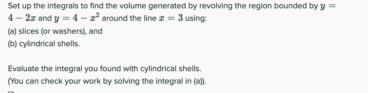 Set up the integrals to find the volume generated by revolving the region bounded by y
4 – 2x and y = 4 – x² around the line x
3 using:
(a) slices (or washers), and
(b) cylindrical shells.
Evaluate the integral you found with cylindrical shells.
(You can check your work by solving the integral in (a)).
