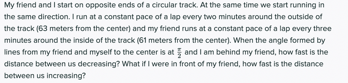 My friend and I start on opposite ends of a circular track. At the same time we start running in
the same direction. I run at a constant pace of a lap every two minutes around the outside of
the track (63 meters from the center) and my friend runs at a constant pace of a lap every three
minutes around the inside of the track (61 meters from the center). When the angle formed by
lines from my friend and myself to the center is at 5 and I am behind my friend, how fast is the
distance between us decreasing? What if I were in front of my friend, how fast is the distance
between us increasing?
