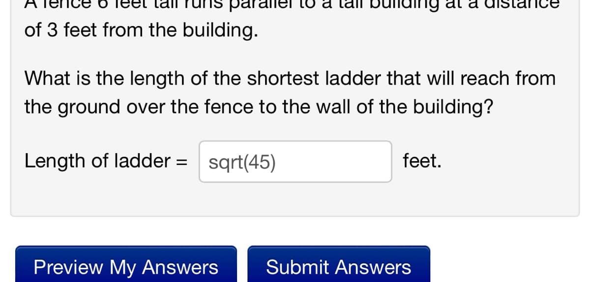 para
Lo a lail bu
of 3 feet from the building.
What is the length of the shortest ladder that will reach from
the ground over the fence to the wall of the building?
Length of ladder = sqrt(45)
feet.
Preview My Answers
Submit Answers
