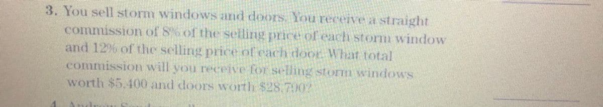 3. You sell storm windows and doors, You recerve a straight
commission of 8of the selling price of each stormm window
and 12% of the selling price of cach door What total
commission will you rerive for selling storn windows
worth $5,400 and doors worth $28.702
Andra
